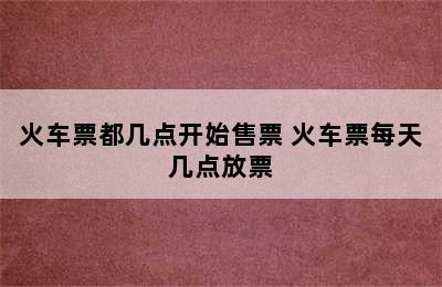 火车票都几点开始售票 火车票每天几点放票